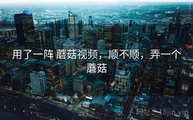 用了一阵 蘑菇视频，顺不顺，弄一个蘑菇