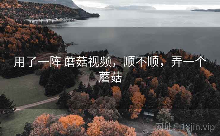 用了一阵 蘑菇视频,顺不顺,弄一个蘑菇 用了一阵 蘑菇视频,顺不顺,弄一个蘑菇