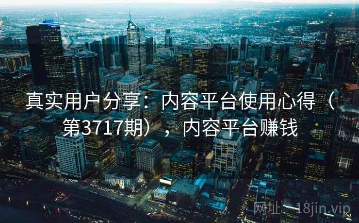 真实用户分享:内容平台使用心得(第3717期),内容平台赚钱 真实用户分享:内容平台使用心得(第3717期),内容平台赚钱