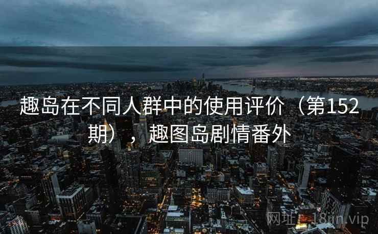 趣岛在不同人群中的使用评价(第152期),趣图岛剧情番外 趣岛在不同人群中的使用评价(第152期),趣图岛剧情番外