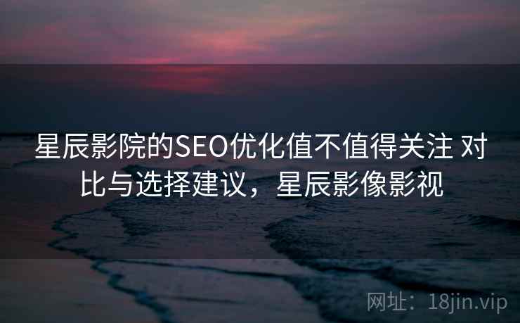 星辰影院的SEO优化值不值得关注 对比与选择建议,星辰影像影视 星辰影院的SEO优化值不值得关注 对比与选择建议,星辰影像影视