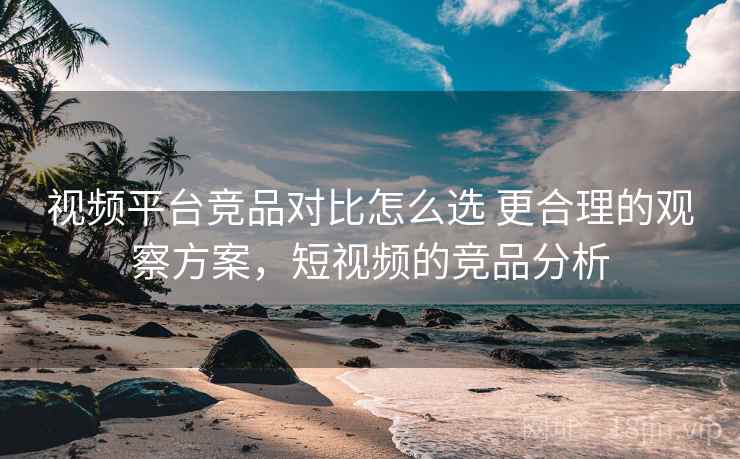 视频平台竞品对比怎么选 更合理的观察方案,短视频的竞品分析 视频平台竞品对比怎么选 更合理的观察方案,短视频的竞品分析