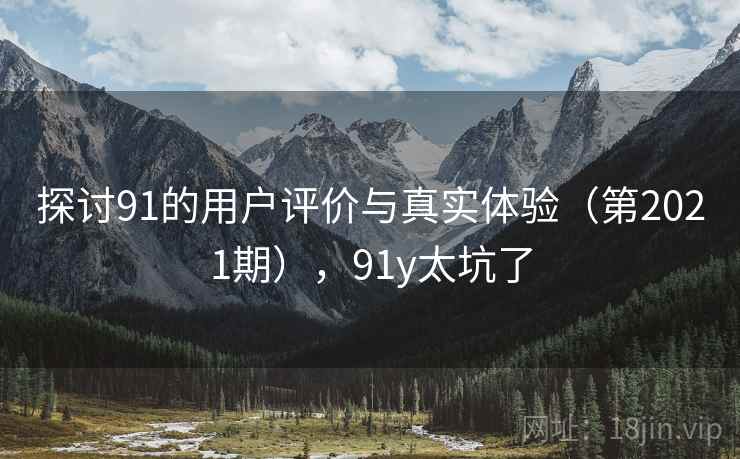 探讨91的用户评价与真实体验(第2021期),91y太坑了 探讨91的用户评价与真实体验(第2021期),91y太坑了