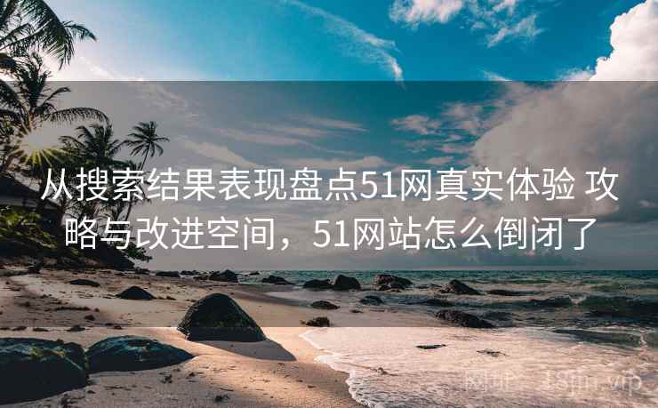 从搜索结果表现盘点51网真实体验 攻略与改进空间，51网站怎么倒闭了