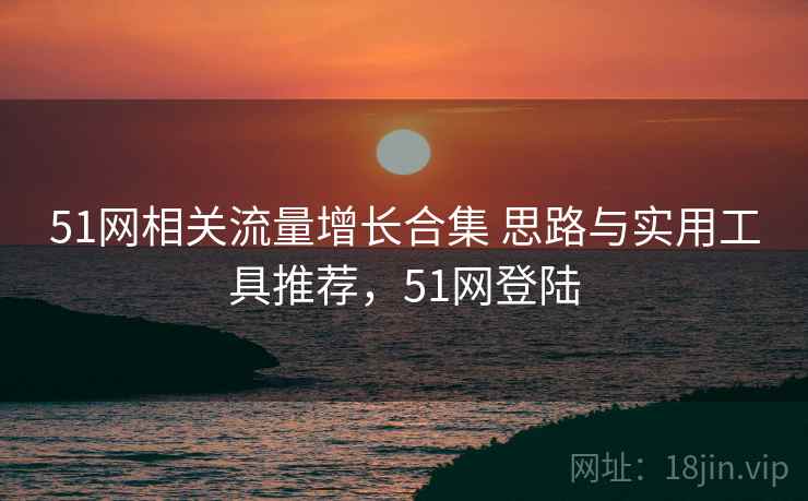 51网相关流量增长合集 思路与实用工具推荐,51网登陆 51网相关流量增长合集 思路与实用工具推荐,51网登陆