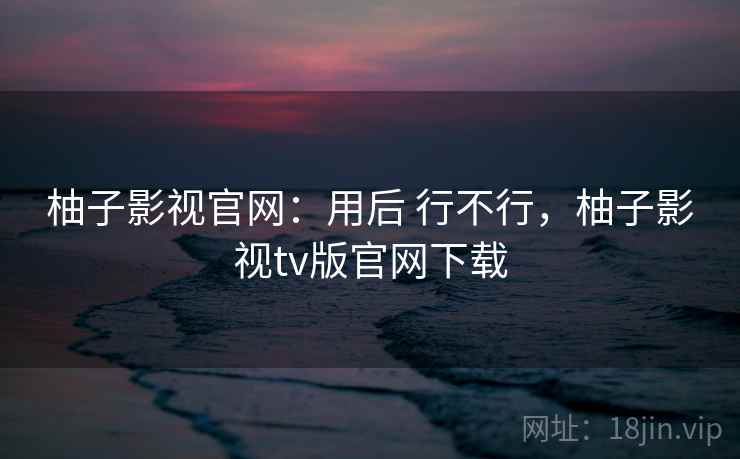 柚子影视官网:用后 行不行,柚子影视tv版官网下载 柚子影视官网:用后 行不行,柚子影视tv版官网下载