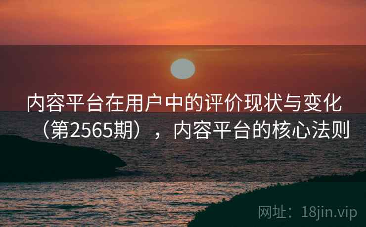 内容平台在用户中的评价现状与变化(第2565期),内容平台的核心法则 内容平台在用户中的评价现状与变化(第2565期),内容平台的核心法则