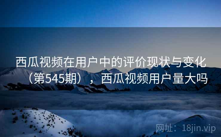 西瓜视频在用户中的评价现状与变化(第545期),西瓜视频用户量大吗 西瓜视频在用户中的评价现状与变化(第545期),西瓜视频用户量大吗