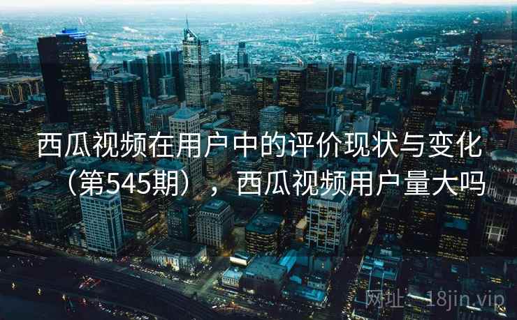 西瓜视频在用户中的评价现状与变化(第545期),西瓜视频用户量大吗 西瓜视频在用户中的评价现状与变化(第545期),西瓜视频用户量大吗