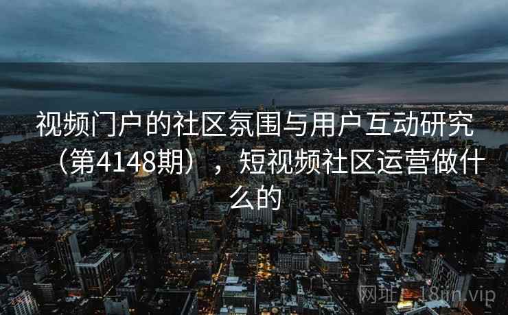 视频门户的社区氛围与用户互动研究（第4148期），短视频社区运营做什么的