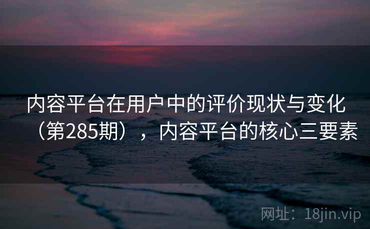 内容平台在用户中的评价现状与变化(第285期),内容平台的核心三要素 内容平台在用户中的评价现状与变化(第285期),内容平台的核心三要素