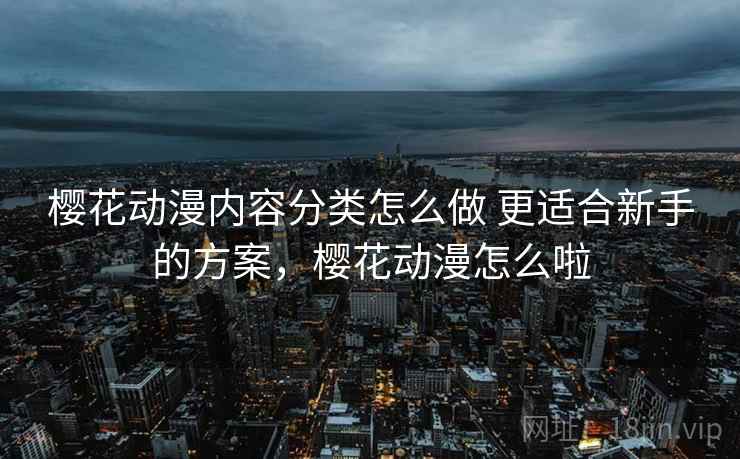 樱花动漫内容分类怎么做 更适合新手的方案,樱花动漫怎么啦 樱花动漫内容分类怎么做 更适合新手的方案,樱花动漫怎么啦