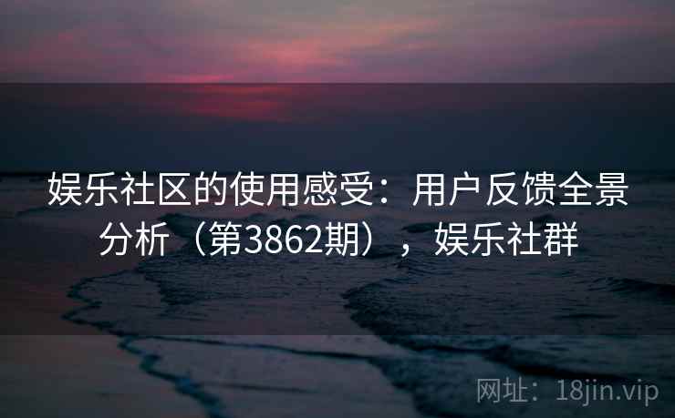 娱乐社区的使用感受:用户反馈全景分析(第3862期),娱乐社群 娱乐社区的使用感受:用户反馈全景分析(第3862期),娱乐社群