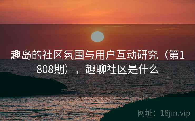 趣岛的社区氛围与用户互动研究(第1808期),趣聊社区是什么 趣岛的社区氛围与用户互动研究(第1808期),趣聊社区是什么