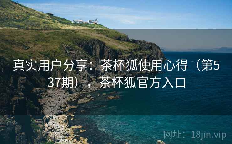 真实用户分享:茶杯狐使用心得(第537期),茶杯狐官方入口 真实用户分享:茶杯狐使用心得(第537期),茶杯狐官方入口