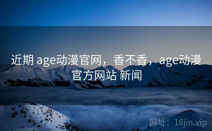 近期 age动漫官网,香不香,age动漫官方网站 新闻 近期 age动漫官网,香不香,age动漫官方网站 新闻