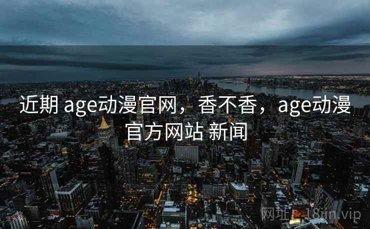 近期 age动漫官网,香不香,age动漫官方网站 新闻 近期 age动漫官网,香不香,age动漫官方网站 新闻