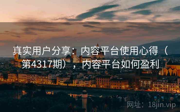 真实用户分享:内容平台使用心得(第4317期),内容平台如何盈利 真实用户分享:内容平台使用心得(第4317期),内容平台如何盈利