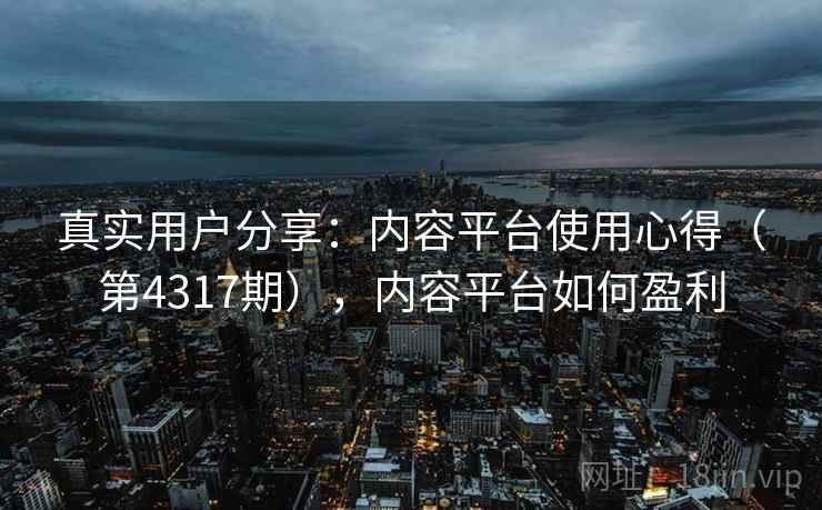 真实用户分享:内容平台使用心得(第4317期),内容平台如何盈利 真实用户分享:内容平台使用心得(第4317期),内容平台如何盈利