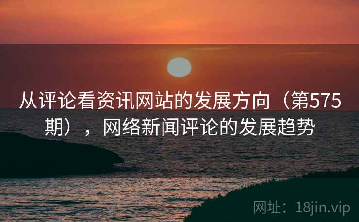 从评论看资讯网站的发展方向(第575期),网络新闻评论的发展趋势 从评论看资讯网站的发展方向(第575期),网络新闻评论的发展趋势