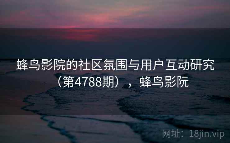 蜂鸟影院的社区氛围与用户互动研究（第4788期），蜂鸟影阮
