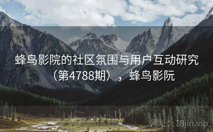 蜂鸟影院的社区氛围与用户互动研究(第4788期),蜂鸟影阮 蜂鸟影院的社区氛围与用户互动研究(第4788期),蜂鸟影阮