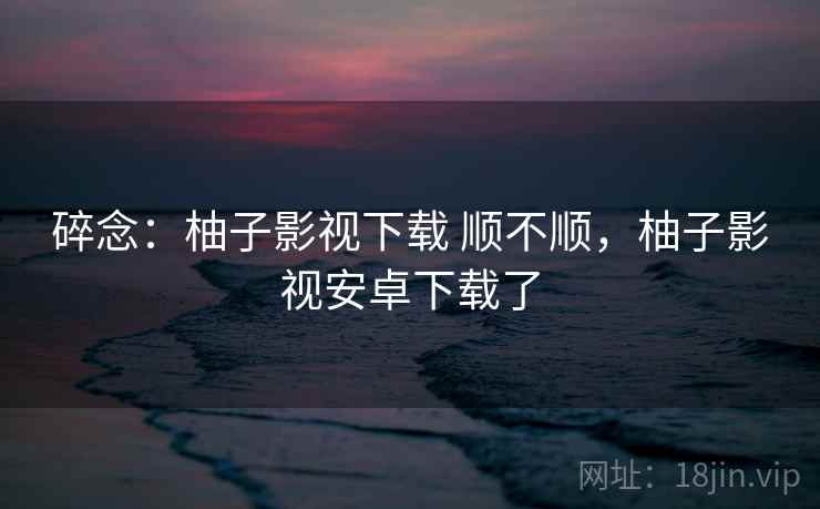 碎念:柚子影视下载 顺不顺,柚子影视安卓下载了 碎念:柚子影视下载 顺不顺,柚子影视安卓下载了