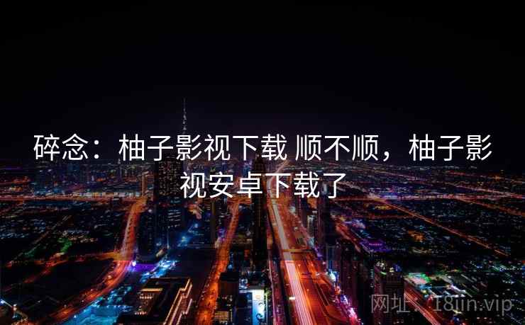 碎念：柚子影视下载 顺不顺，柚子影视安卓下载了