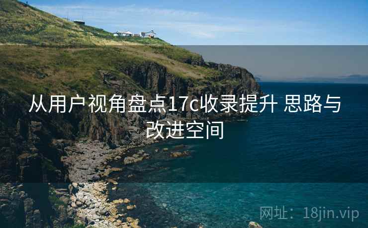 从用户视角盘点17c收录提升 思路与改进空间 从用户视角盘点17c收录提升 思路与改进空间
