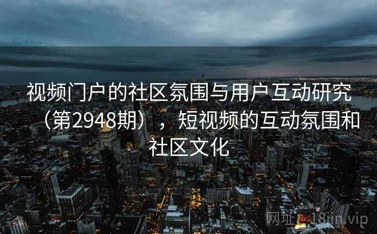视频门户的社区氛围与用户互动研究(第2948期),短视频的互动氛围和社区文化 视频门户的社区氛围与用户互动研究(第2948期),短视频的互动氛围和社区文化
