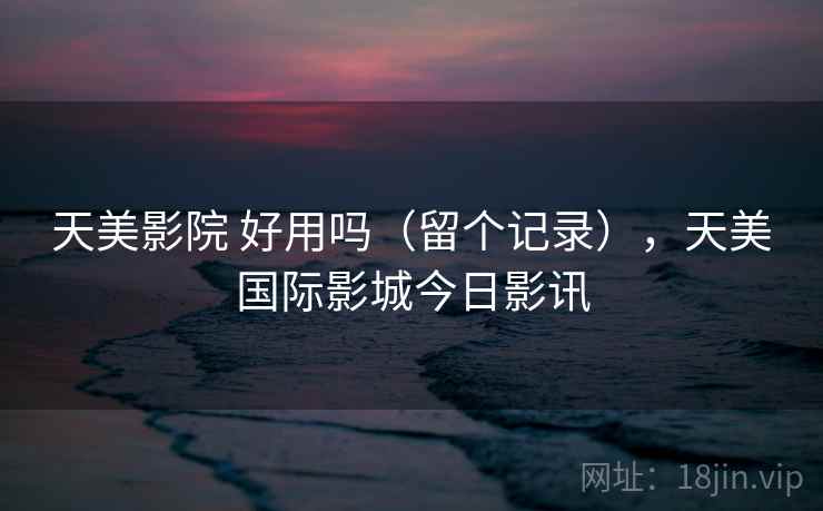 天美影院 好用吗(留个记录),天美国际影城今日影讯 天美影院 好用吗(留个记录),天美国际影城今日影讯