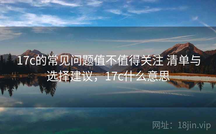 17c的常见问题值不值得关注 清单与选择建议,17c什么意思 17c的常见问题值不值得关注 清单与选择建议,17c什么意思