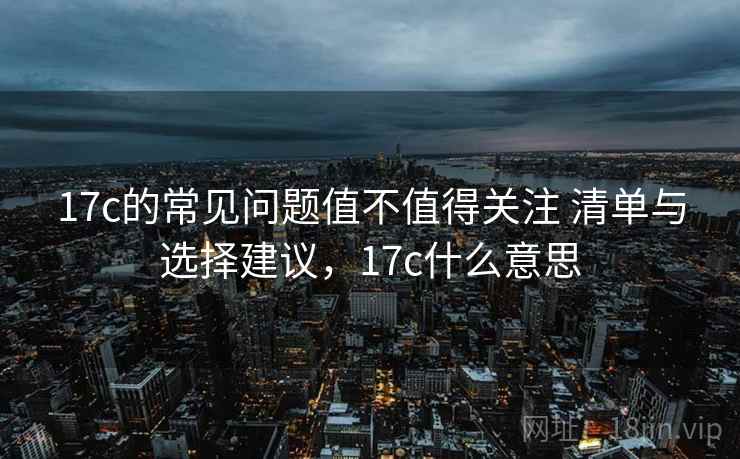 17c的常见问题值不值得关注 清单与选择建议，17c什么意思