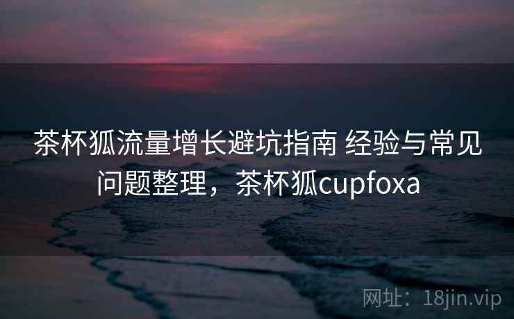 茶杯狐流量增长避坑指南 经验与常见问题整理,茶杯狐cupfoxa 茶杯狐流量增长避坑指南 经验与常见问题整理,茶杯狐cupfoxa