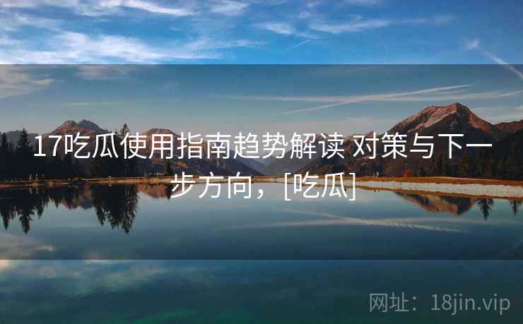 17吃瓜使用指南趋势解读 对策与下一步方向，[吃瓜]