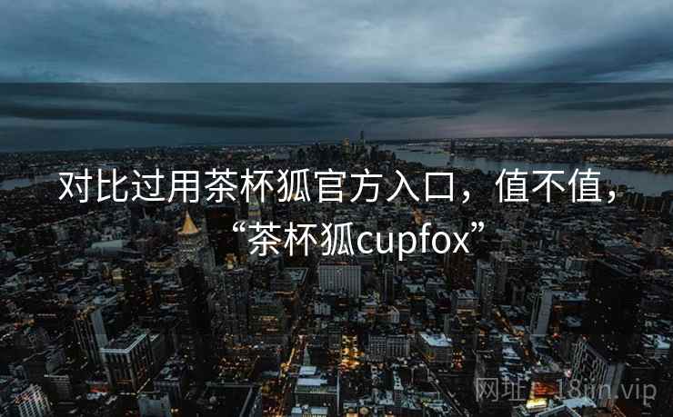 对比过用茶杯狐官方入口,值不值,“茶杯狐cupfox” 对比过用茶杯狐官方入口,值不值,“茶杯狐cupfox”