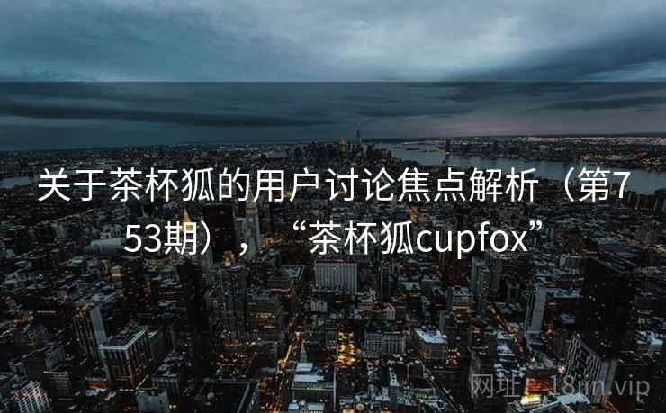 关于茶杯狐的用户讨论焦点解析(第753期),“茶杯狐cupfox” 关于茶杯狐的用户讨论焦点解析(第753期),“茶杯狐cupfox”