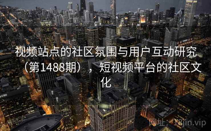 视频站点的社区氛围与用户互动研究(第1488期),短视频平台的社区文化 视频站点的社区氛围与用户互动研究(第1488期),短视频平台的社区文化
