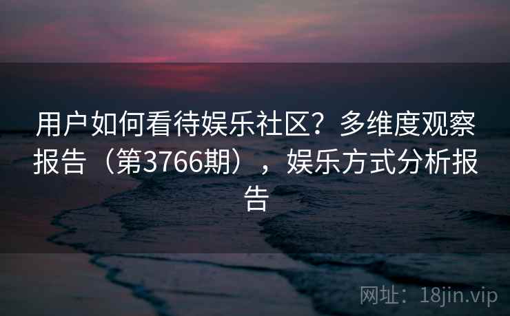 用户如何看待娱乐社区?多维度观察报告(第3766期),娱乐方式分析报告 用户如何看待娱乐社区?多维度观察报告(第3766期),娱乐方式分析报告