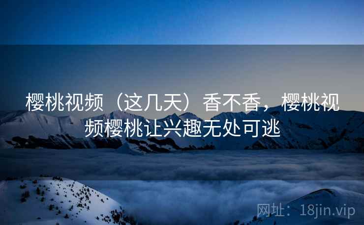 樱桃视频(这几天)香不香,樱桃视频樱桃让兴趣无处可逃 樱桃视频(这几天)香不香,樱桃视频樱桃让兴趣无处可逃