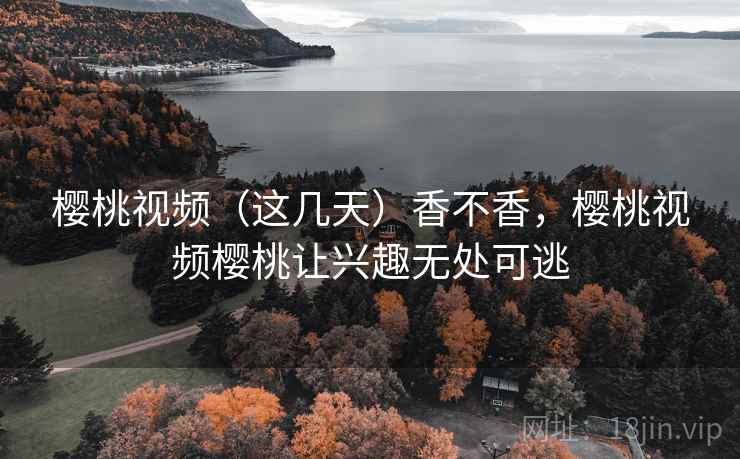 樱桃视频(这几天)香不香,樱桃视频樱桃让兴趣无处可逃 樱桃视频(这几天)香不香,樱桃视频樱桃让兴趣无处可逃