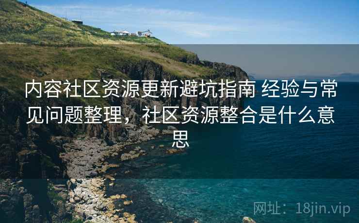 内容社区资源更新避坑指南 经验与常见问题整理，社区资源整合是什么意思