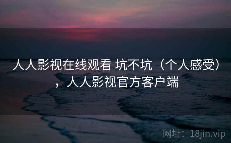 人人影视在线观看 坑不坑(个人感受),人人影视官方客户端 人人影视在线观看 坑不坑(个人感受),人人影视官方客户端