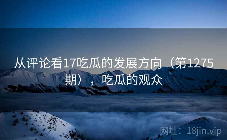 从评论看17吃瓜的发展方向(第1275期),吃瓜的观众 从评论看17吃瓜的发展方向(第1275期),吃瓜的观众