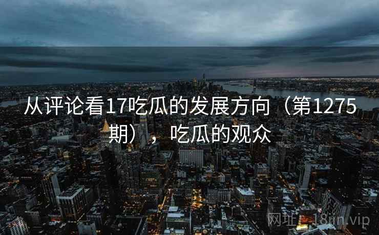 从评论看17吃瓜的发展方向(第1275期),吃瓜的观众 从评论看17吃瓜的发展方向(第1275期),吃瓜的观众