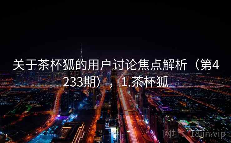 关于茶杯狐的用户讨论焦点解析(第4233期),1.茶杯狐 关于茶杯狐的用户讨论焦点解析(第4233期),1.茶杯狐