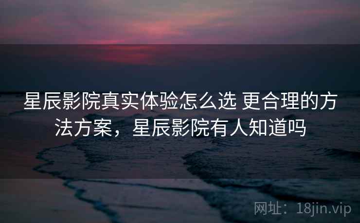 星辰影院真实体验怎么选 更合理的方法方案,星辰影院有人知道吗 星辰影院真实体验怎么选 更合理的方法方案,星辰影院有人知道吗
