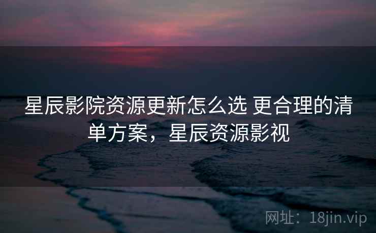 星辰影院资源更新怎么选 更合理的清单方案,星辰资源影视 星辰影院资源更新怎么选 更合理的清单方案,星辰资源影视